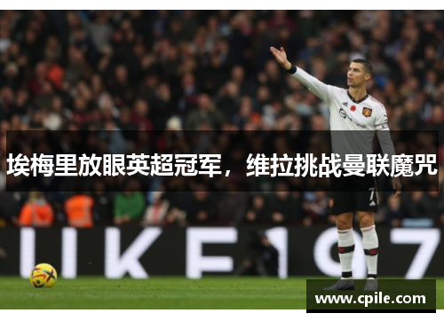埃梅里放眼英超冠军，维拉挑战曼联魔咒